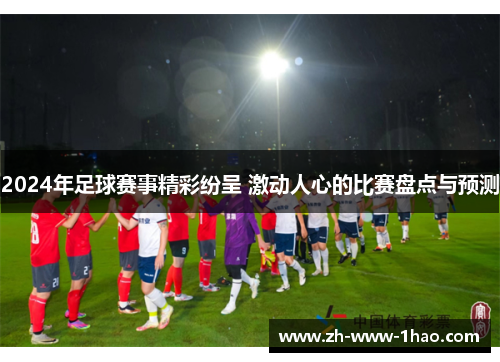 2024年足球赛事精彩纷呈 激动人心的比赛盘点与预测 2024年足球赛事精彩纷呈 激动人心的比赛盘点与预测