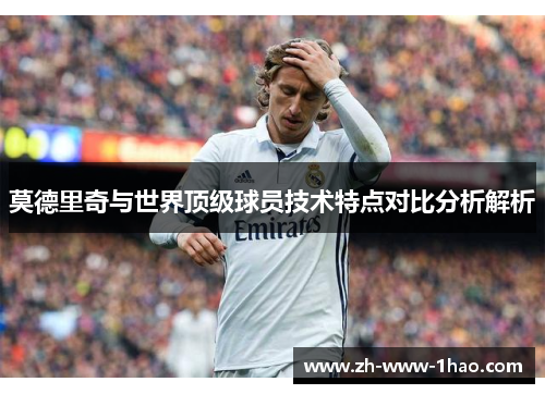 莫德里奇与世界顶级球员技术特点对比分析解析 莫德里奇与世界顶级球员技术特点对比分析解析