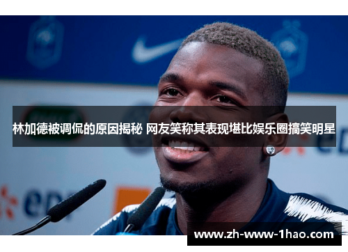 林加德被调侃的原因揭秘 网友笑称其表现堪比娱乐圈搞笑明星 林加德被调侃的原因揭秘 网友笑称其表现堪比娱乐圈搞笑明星