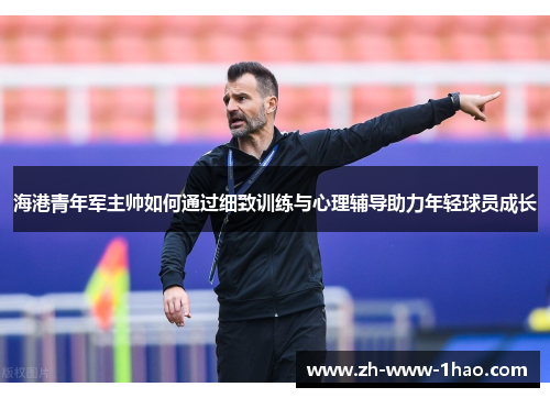 海港青年军主帅如何通过细致训练与心理辅导助力年轻球员成长 海港青年军主帅如何通过细致训练与心理辅导助力年轻球员成长