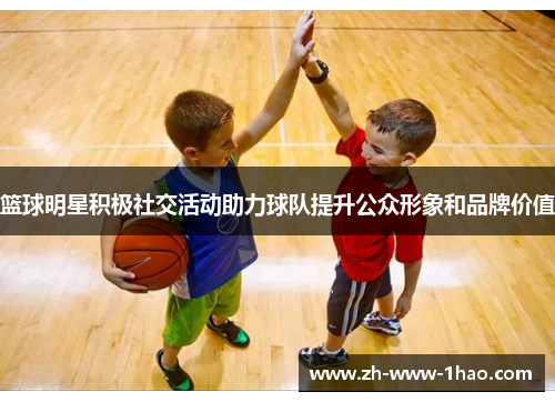 篮球明星积极社交活动助力球队提升公众形象和品牌价值