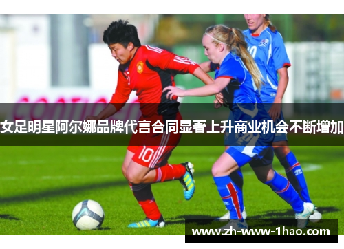 女足明星阿尔娜品牌代言合同显著上升商业机会不断增加 女足明星阿尔娜品牌代言合同显著上升商业机会不断增加