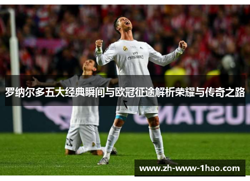 罗纳尔多五大经典瞬间与欧冠征途解析荣耀与传奇之路